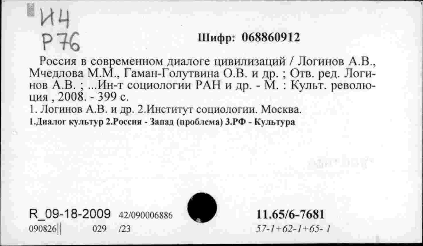 ﻿Шифр: 068860912
•ич
Р7€
Россия в современном диалоге цивилизаций / Логинов А.В., Мчедлова М.М., Гаман-Голутвина О.В. и др. ; Отв. ред. Логинов А.В. ; ...Ин-т социологии РАН и др. - М. : Культ, революция , 2008. - 399 с.
1. Логинов А.В. и др. 2.Институт социологии. Москва.
ЦДиалог культур 2.Россия - Запад (проблема) З.РФ - Культура
И_09-18-2009 42/090006886
090826Ц	029 /23
11.65/6-7681
57-1+62-1+65- 1